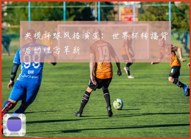 央视评球风格演变:世界杯转播背后的理念革新