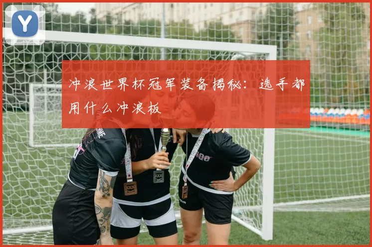 冲浪世界杯冠军装备揭秘:选手都用什么冲浪板