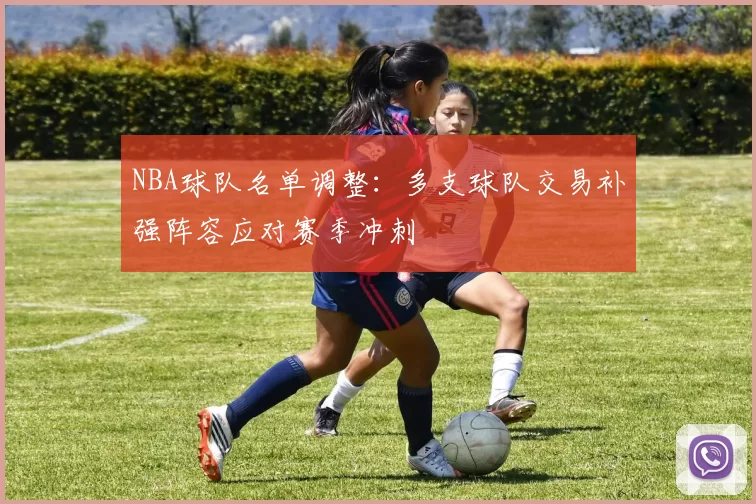 NBA球队名单调整:多支球队交易补强阵容应对赛季冲刺