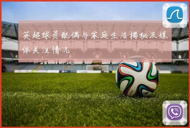 英超球员配偶与家庭生活揭秘及媒体关注情况