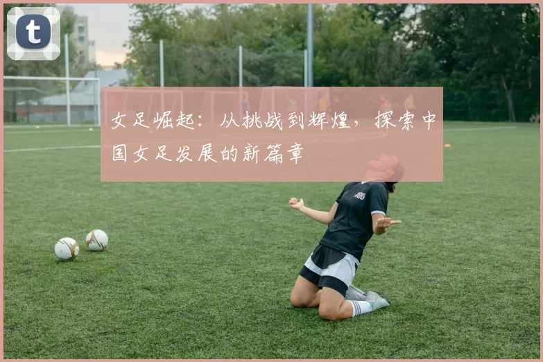 女足崛起：从挑战到辉煌，探索中国女足发展的新篇章