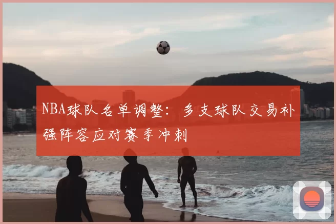 NBA球队名单调整：多支球队交易补强阵容应对赛季冲刺