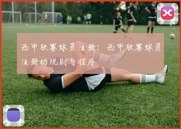 西甲联赛球员注册：西甲联赛球员注册的规则与程序