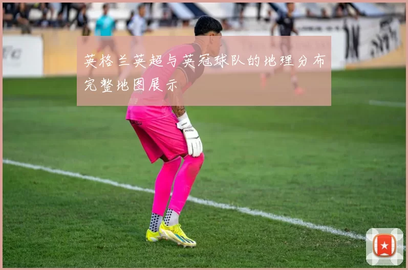 英格兰英超与英冠球队的地理分布完整地图展示