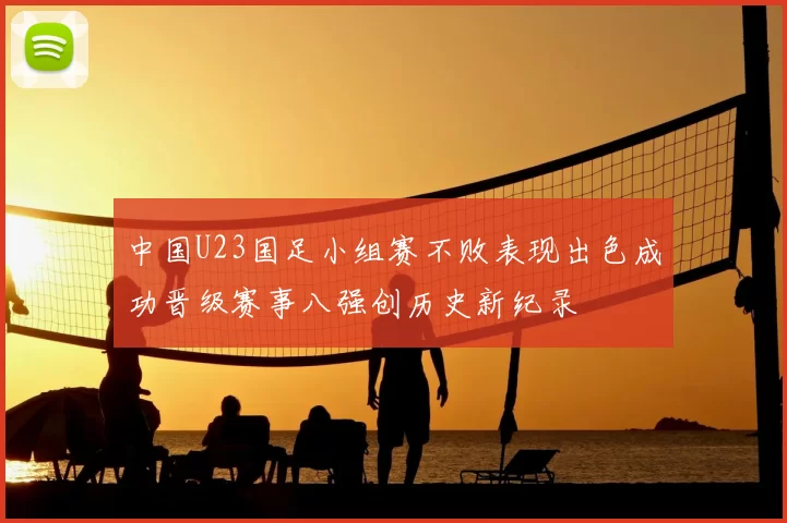 中国U23国足小组赛不败表现出色成功晋级赛事八强创历史新纪录