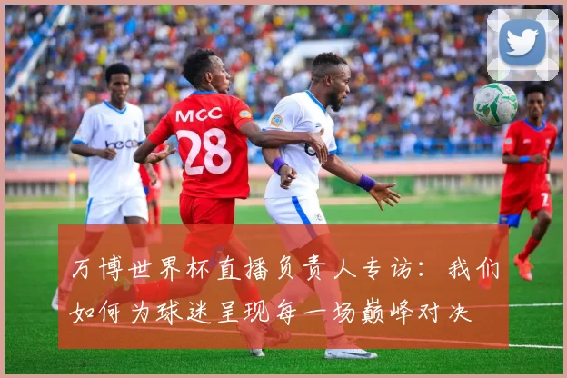 万博世界杯直播负责人专访：我们如何为球迷呈现每一场巅峰对决