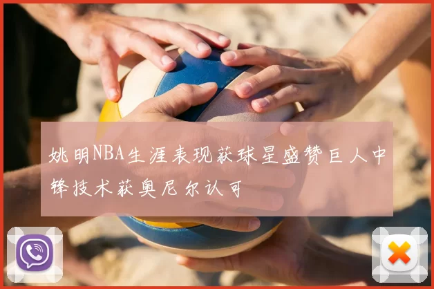 姚明NBA生涯表现获球星盛赞巨人中锋技术获奥尼尔认可