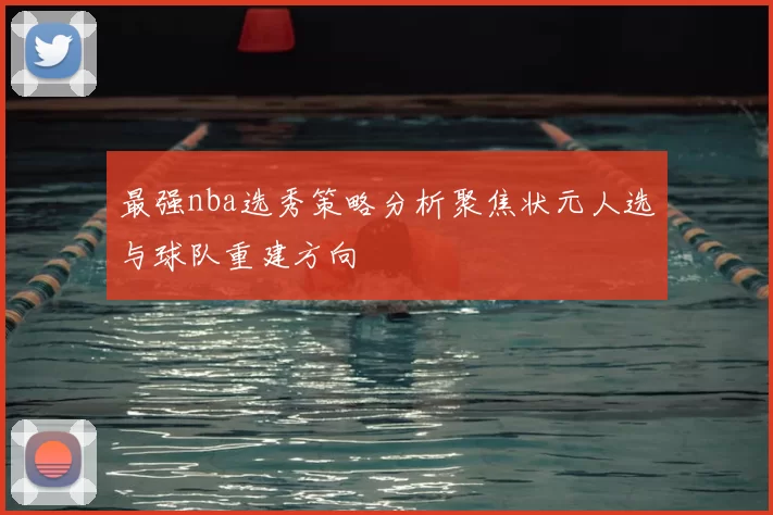 最强nba选秀策略分析聚焦状元人选与球队重建方向