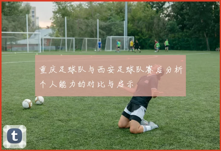 重庆足球队与西安足球队赛后分析个人能力的对比与启示