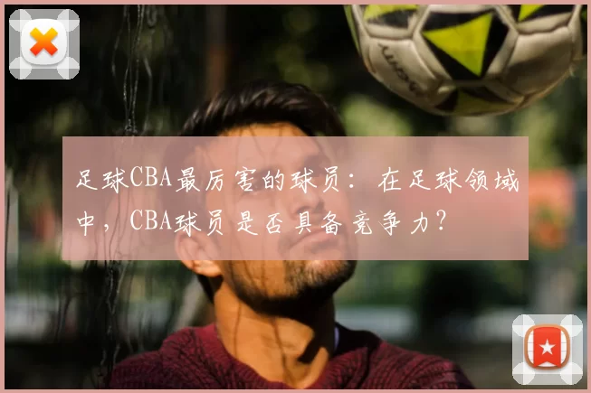 足球CBA最厉害的球员：在足球领域中，CBA球员是否具备竞争力？