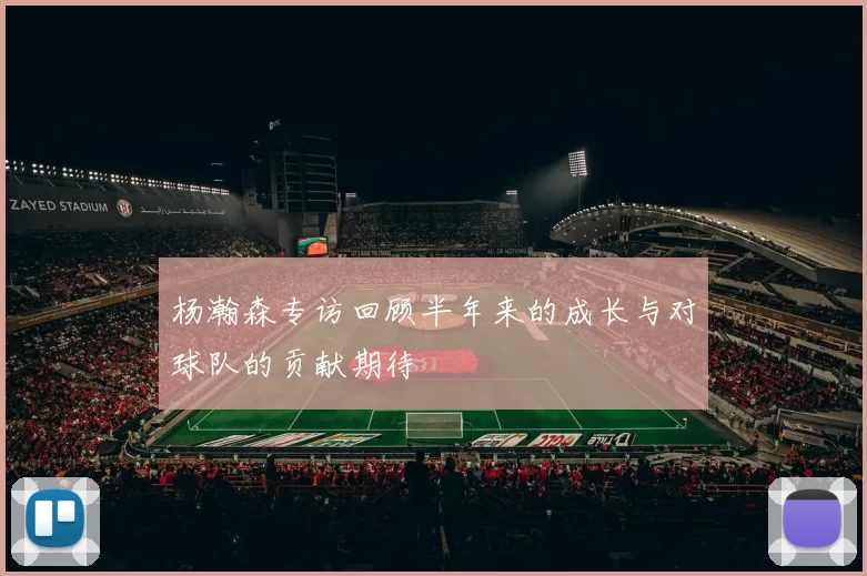 杨瀚森专访回顾半年来的成长与对球队的贡献期待