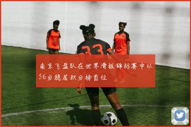 南京飞盘队在世界滑板锦标赛中以56分稳居积分榜首位