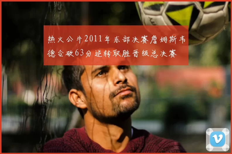 热火公牛2011年东部决赛詹姆斯韦德合砍63分逆转取胜晋级总决赛