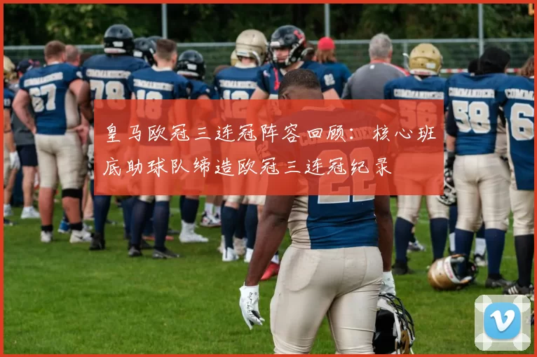 皇马欧冠三连冠阵容回顾:核心班底助球队缔造欧冠三连冠纪录