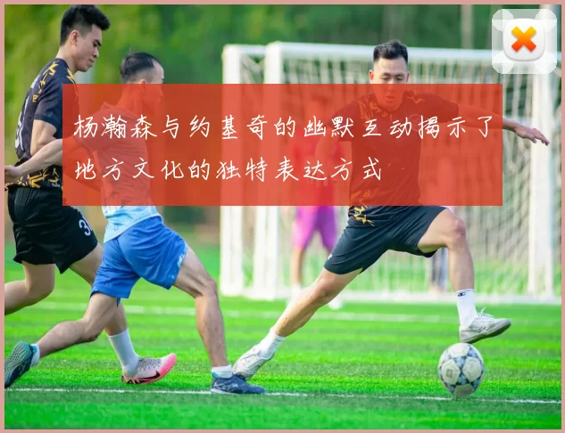 杨瀚森与约基奇的幽默互动揭示了地方文化的独特表达方式