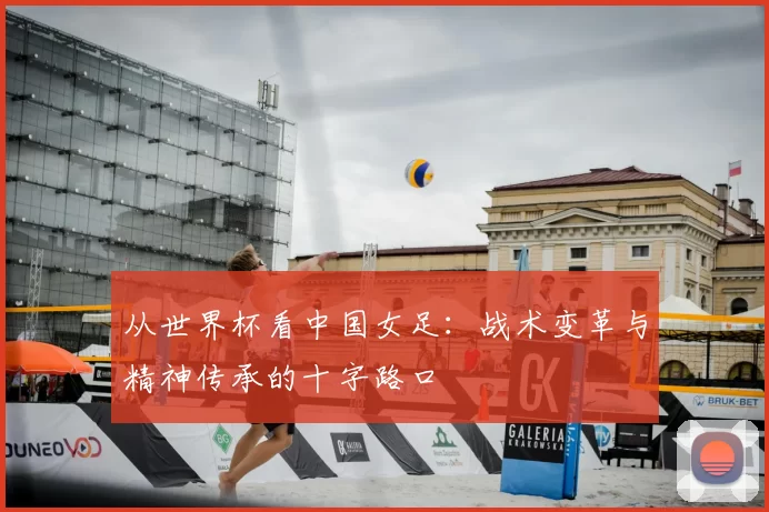 从世界杯看中国女足:战术变革与精神传承的十字路口