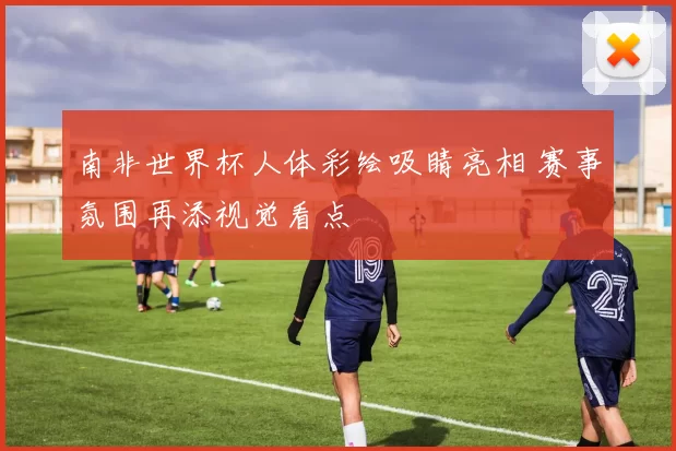 南非世界杯人体彩绘吸睛亮相 赛事氛围再添视觉看点