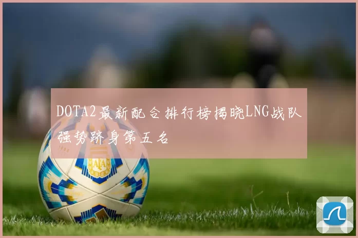 DOTA2最新配合排行榜揭晓LNG战队强势跻身第五名