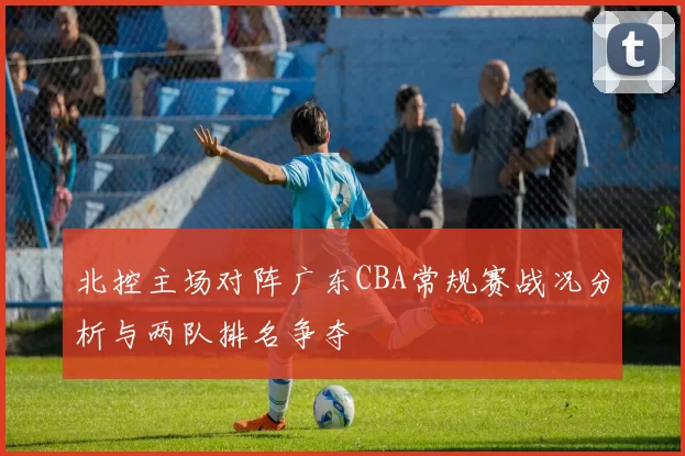 北控主场对阵广东CBA常规赛战况分析与两队排名争夺
