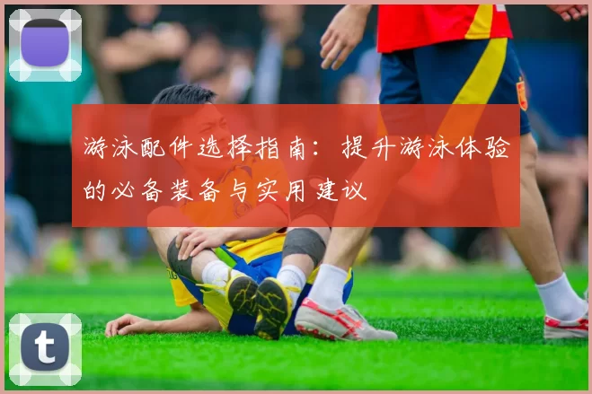 游泳配件选择指南：提升游泳体验的必备装备与实用建议