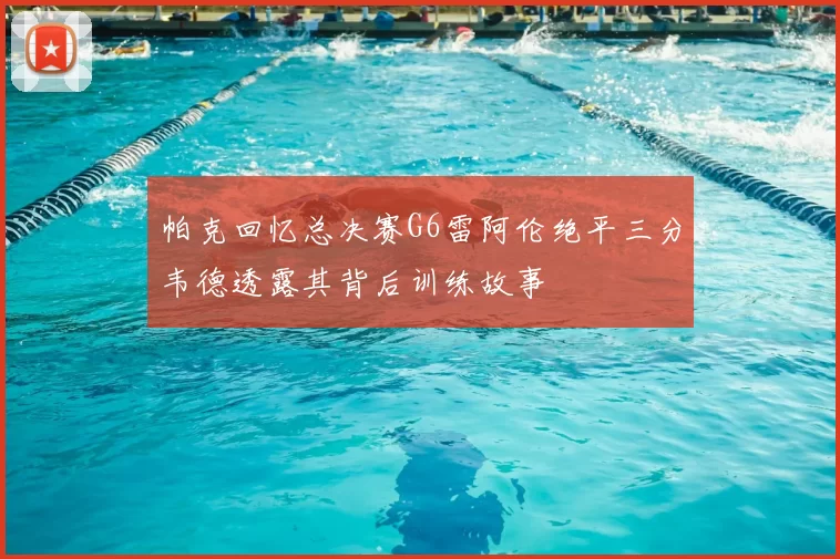 帕克回忆总决赛G6雷阿伦绝平三分韦德透露其背后训练故事
