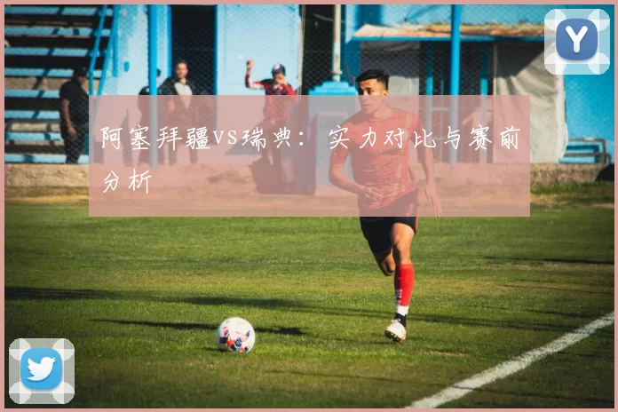 阿塞拜疆vs瑞典:实力对比与赛前分析