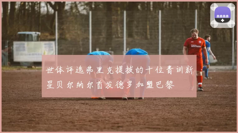 世体评选弗里克提拔的十位青训新星贝尔纳尔首发德罗加盟巴黎