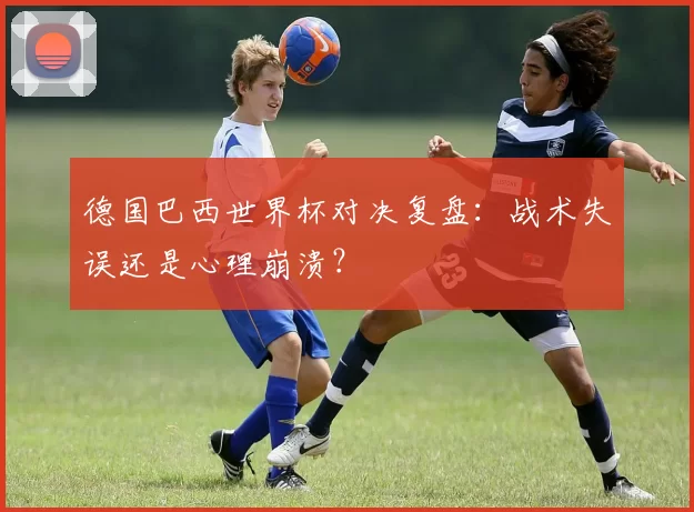 德国巴西世界杯对决复盘:战术失误还是心理崩溃?