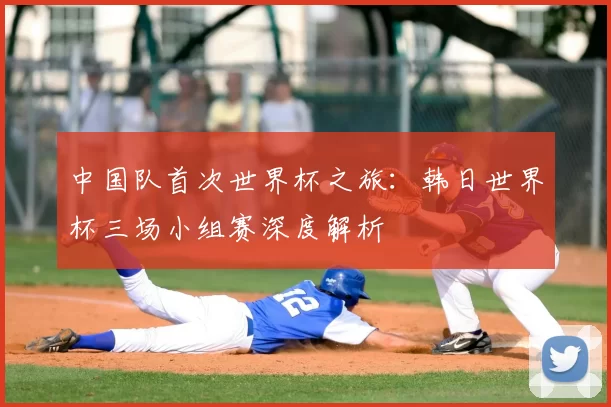 中国队首次世界杯之旅:韩日世界杯三场小组赛深度解析