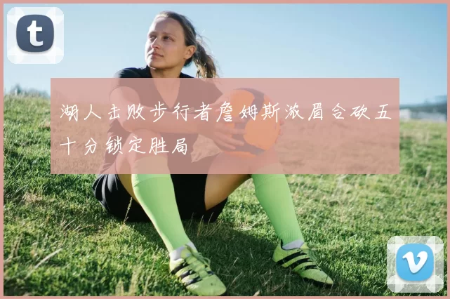 湖人击败步行者詹姆斯浓眉合砍五十分锁定胜局