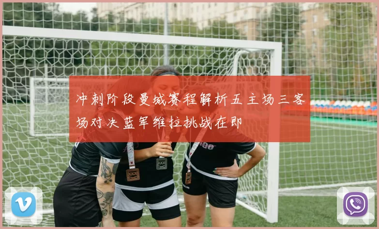 冲刺阶段曼城赛程解析五主场三客场对决蓝军维拉挑战在即