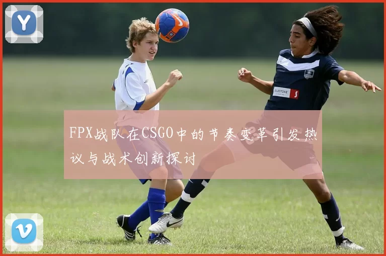 FPX战队在CSGO中的节奏变革引发热议与战术创新探讨
