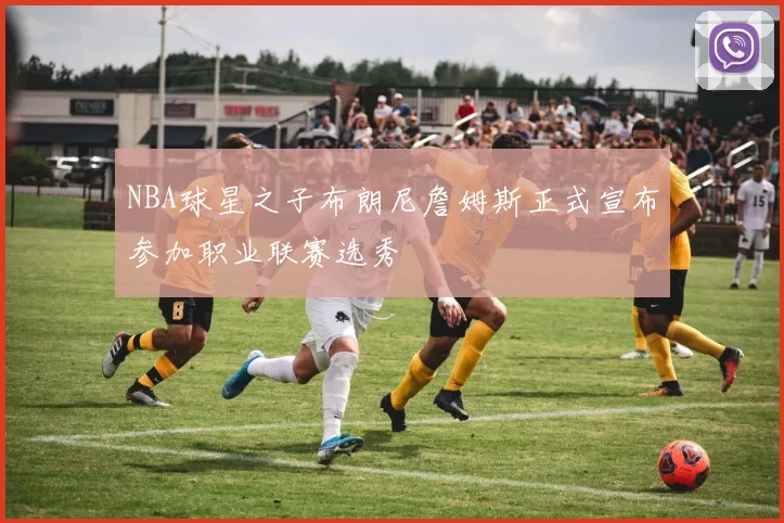 NBA球星之子布朗尼詹姆斯正式宣布参加职业联赛选秀
