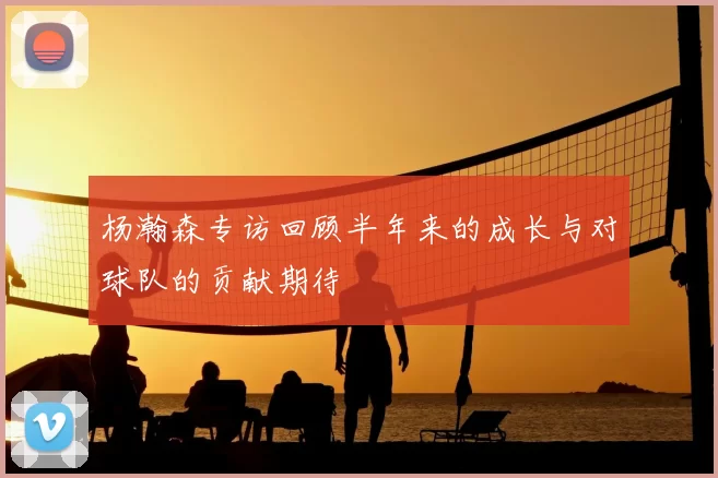 杨瀚森专访回顾半年来的成长与对球队的贡献期待