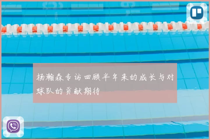 杨瀚森专访回顾半年来的成长与对球队的贡献期待