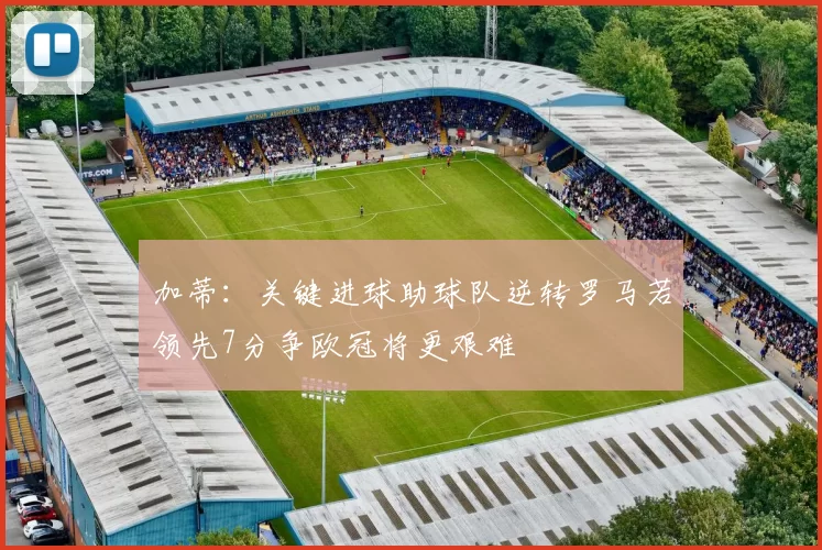 加蒂：关键进球助球队逆转罗马若领先7分争欧冠将更艰难