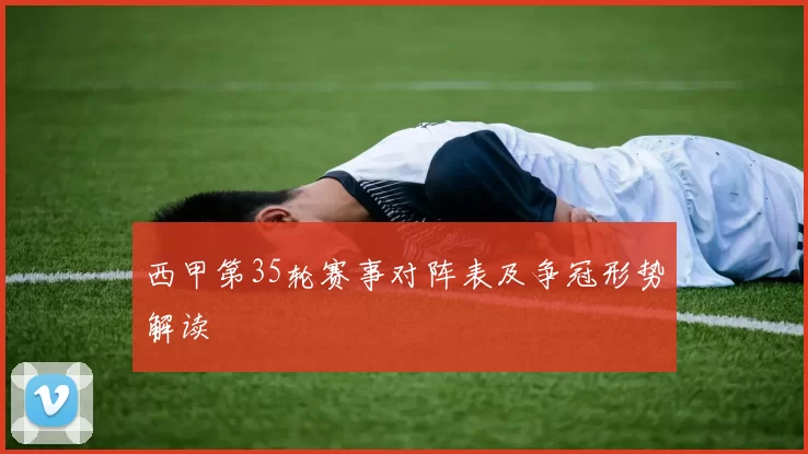 西甲第35轮赛事对阵表及争冠形势解读
