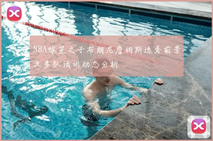 NBA球星之子布朗尼詹姆斯选秀前景及多队试训动态分析