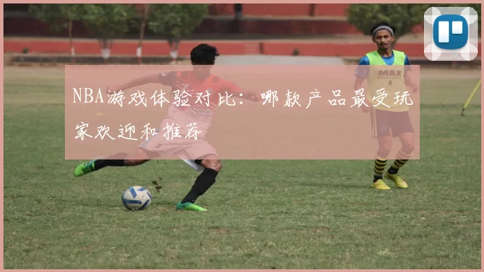 NBA游戏体验对比：哪款产品最受玩家欢迎和推荐