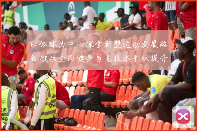 以体球为中心探索新型运动发展路径推动全民健身与竞技水平双提升