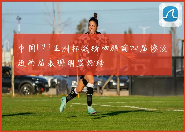 中国U23亚洲杯战绩回顾前四届惨淡近两届表现明显好转