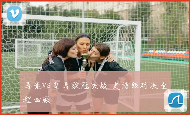 马竞vs皇马欧冠决战 史诗级对决全程回顾