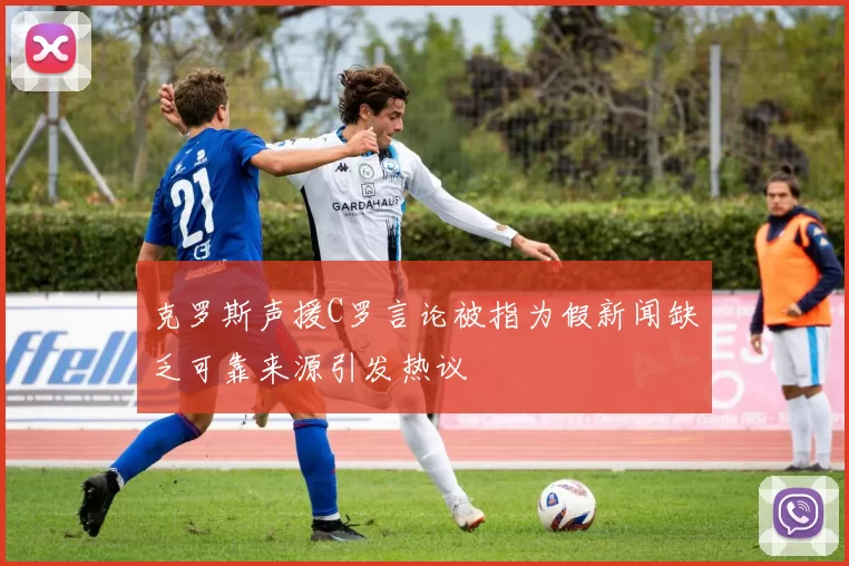 克罗斯声援C罗言论被指为假新闻缺乏可靠来源引发热议