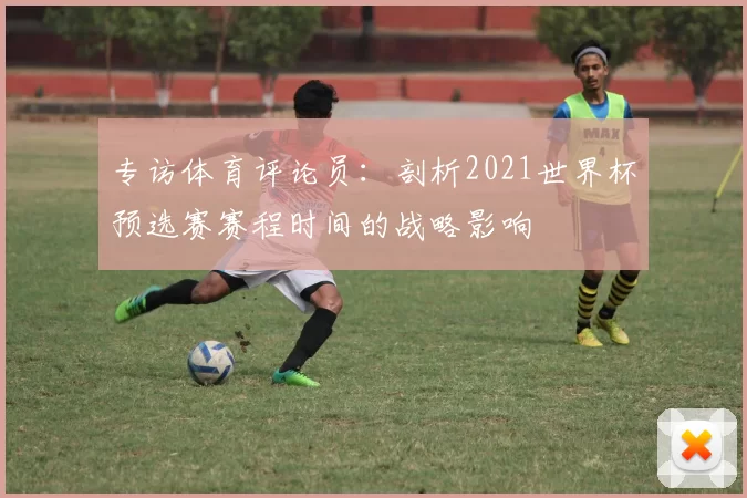 专访体育评论员:剖析2021世界杯预选赛赛程时间的战略影响