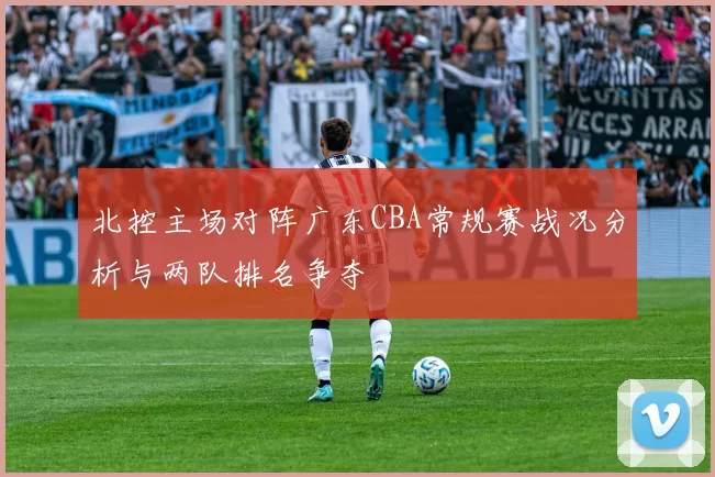 北控主场对阵广东CBA常规赛战况分析与两队排名争夺