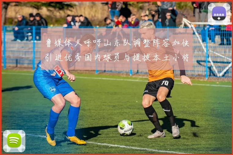 鲁媒体人呼吁山东队调整阵容加快引进优秀国内球员与提拔本土小将