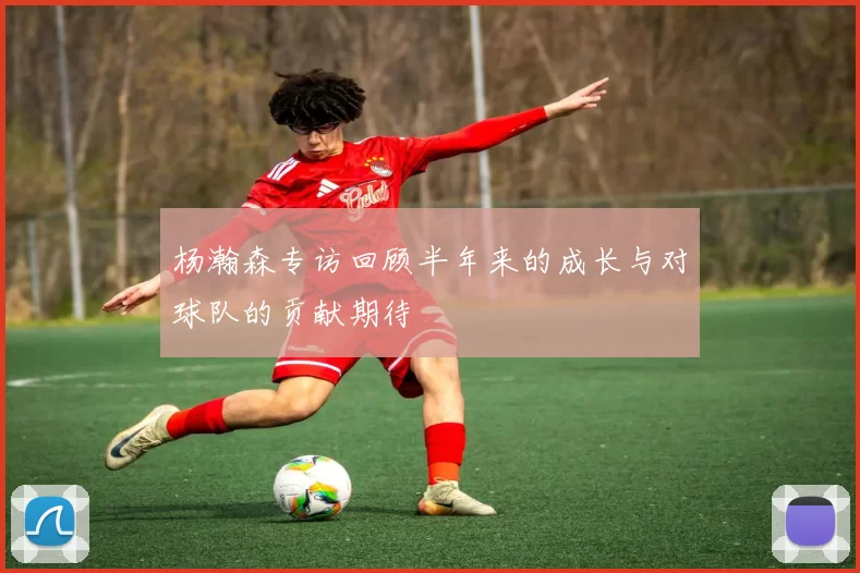 杨瀚森专访回顾半年来的成长与对球队的贡献期待