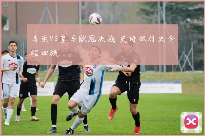 马竞vs皇马欧冠决战 史诗级对决全程回顾