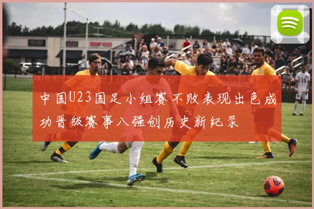 中国U23国足小组赛不败表现出色成功晋级赛事八强创历史新纪录