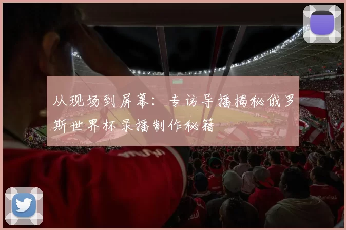 从现场到屏幕:专访导播揭秘俄罗斯世界杯录播制作秘籍